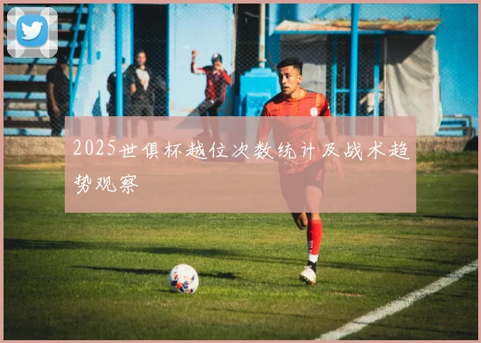 2025世俱杯越位次数统计及战术趋势观察