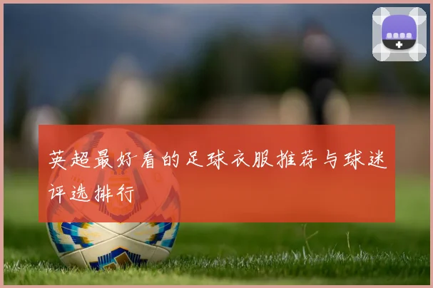 英超最好看的足球衣服推荐与球迷评选排行